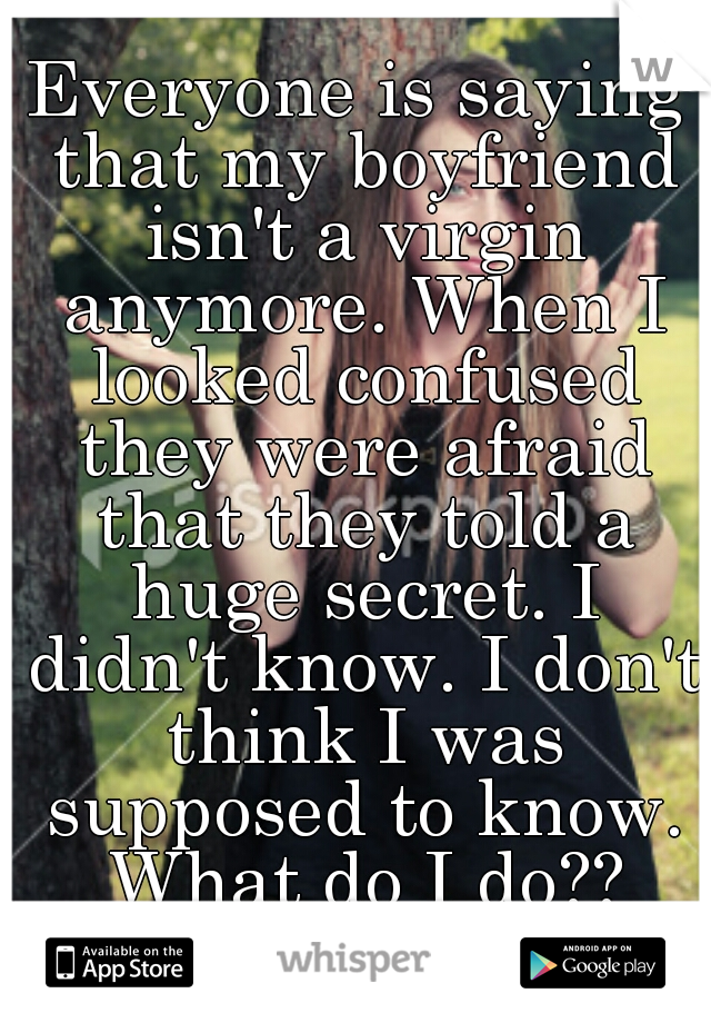 Everyone is saying that my boyfriend isn't a virgin anymore. When I looked confused they were afraid that they told a huge secret. I didn't know. I don't think I was supposed to know. What do I do??