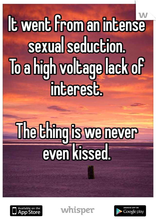 It went from an intense sexual seduction. 
To a high voltage lack of interest. 

The thing is we never even kissed. 