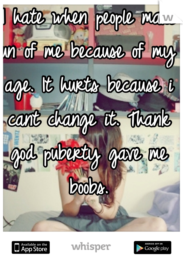 I hate when people make fun of me because of my age. It hurts because i cant change it. Thank god puberty gave me boobs. 