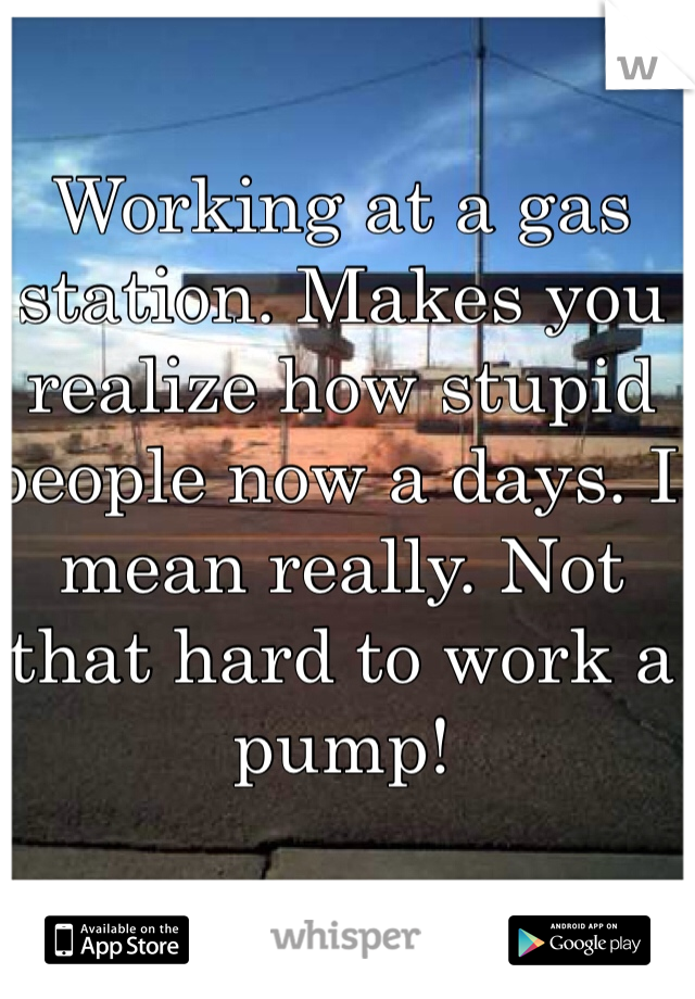 Working at a gas station. Makes you realize how stupid people now a days. I mean really. Not that hard to work a pump!