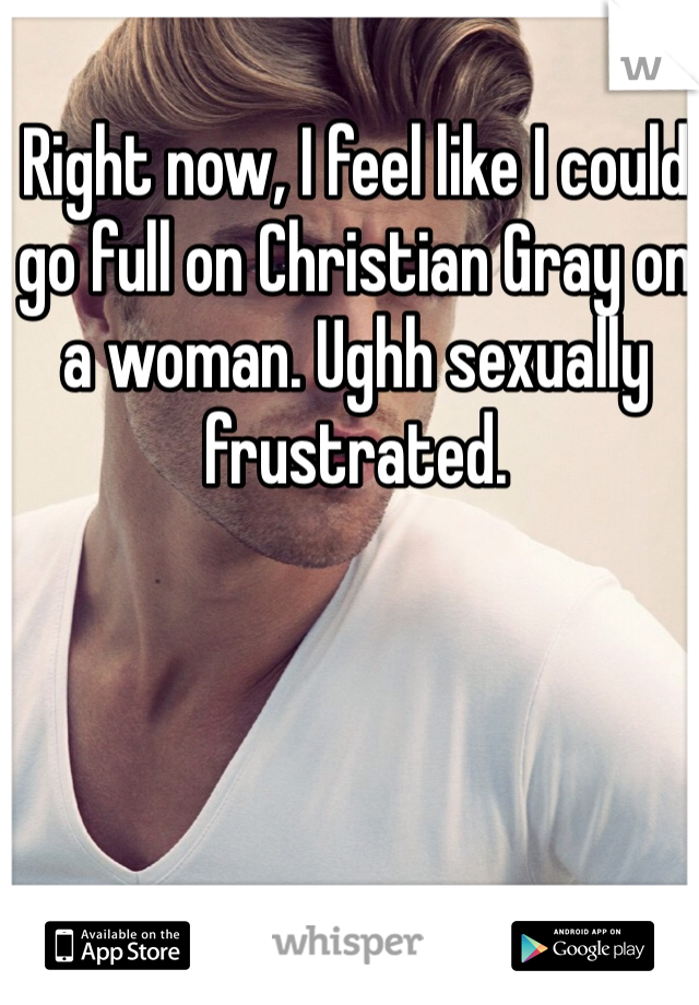 Right now, I feel like I could go full on Christian Gray on a woman. Ughh sexually frustrated.