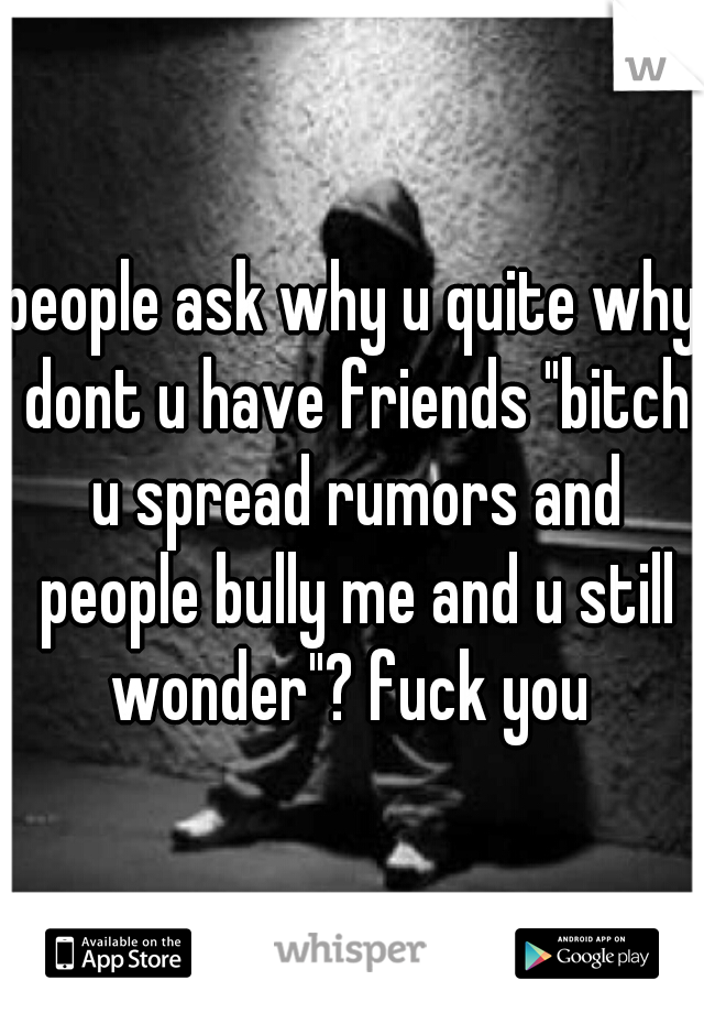 people ask why u quite why dont u have friends "bitch u spread rumors and people bully me and u still wonder"? fuck you 