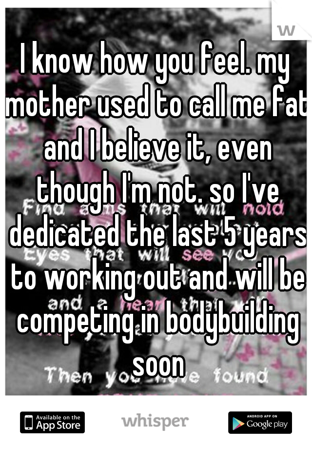 I know how you feel. my mother used to call me fat and I believe it, even though I'm not. so I've dedicated the last 5 years to working out and will be competing in bodybuilding soon