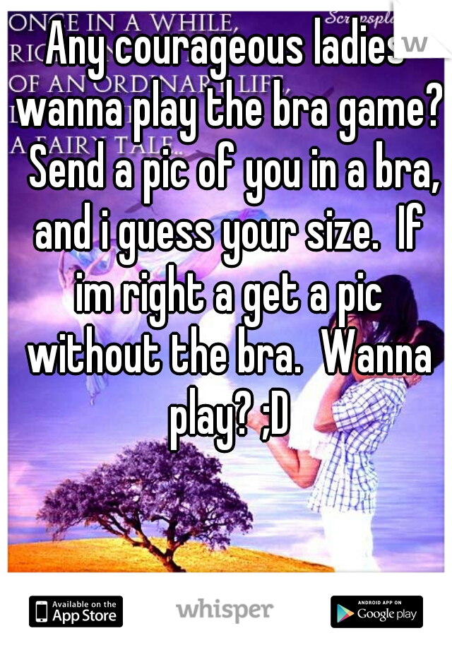 Any courageous ladies wanna play the bra game?  Send a pic of you in a bra, and i guess your size.  If im right a get a pic without the bra.  Wanna play? ;D