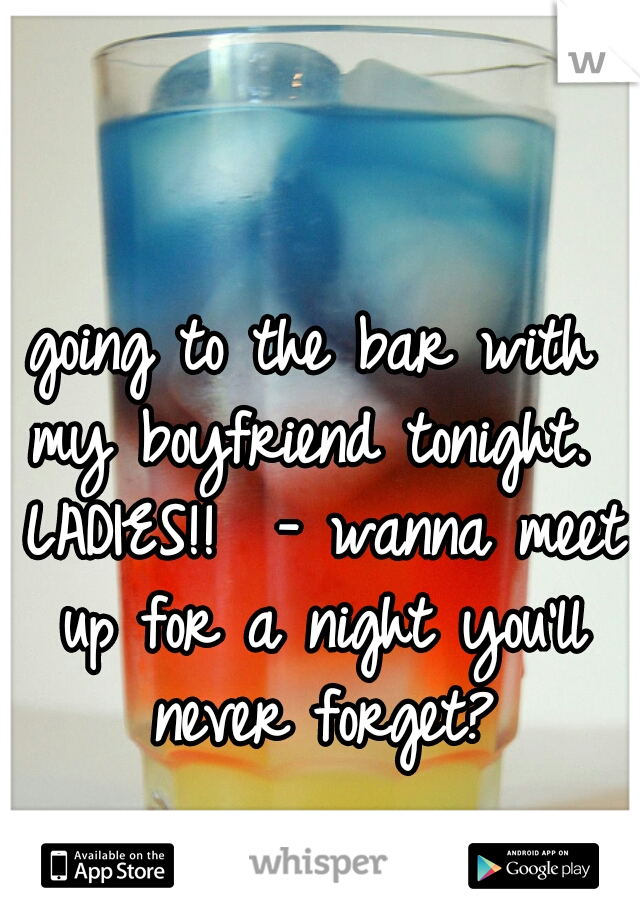 going to the bar with my boyfriend tonight.  LADIES!!  - wanna meet up for a night you'll never forget?