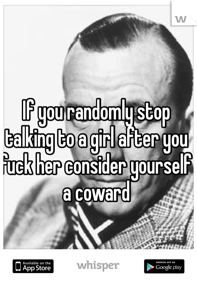 If you randomly stop talking to a girl after you fuck her consider yourself a coward 