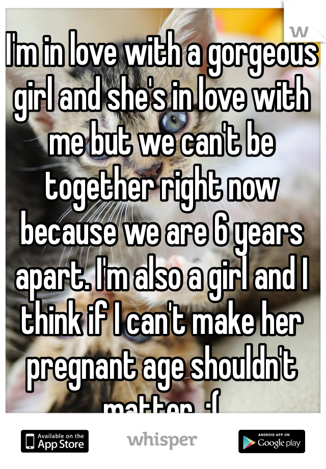 I'm in love with a gorgeous girl and she's in love with me but we can't be together right now because we are 6 years apart. I'm also a girl and I think if I can't make her pregnant age shouldn't matter. :(