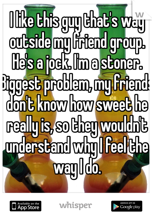 I like this guy that's way outside my friend group. He's a jock. I'm a stoner. Biggest problem, my friends don't know how sweet he really is, so they wouldn't understand why I feel the way I do.