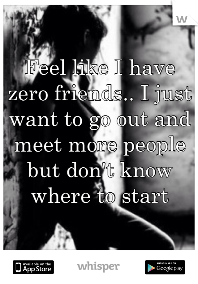 Feel like I have zero friends.. I just want to go out and meet more people but don't know where to start