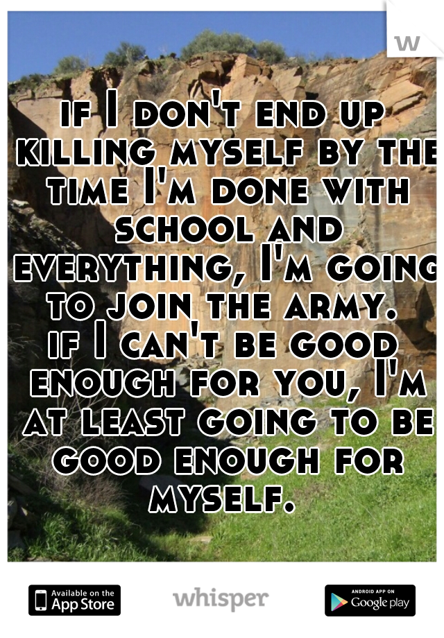 if I don't end up killing myself by the time I'm done with school and everything, I'm going to join the army. 

if I can't be good enough for you, I'm at least going to be good enough for myself. 
