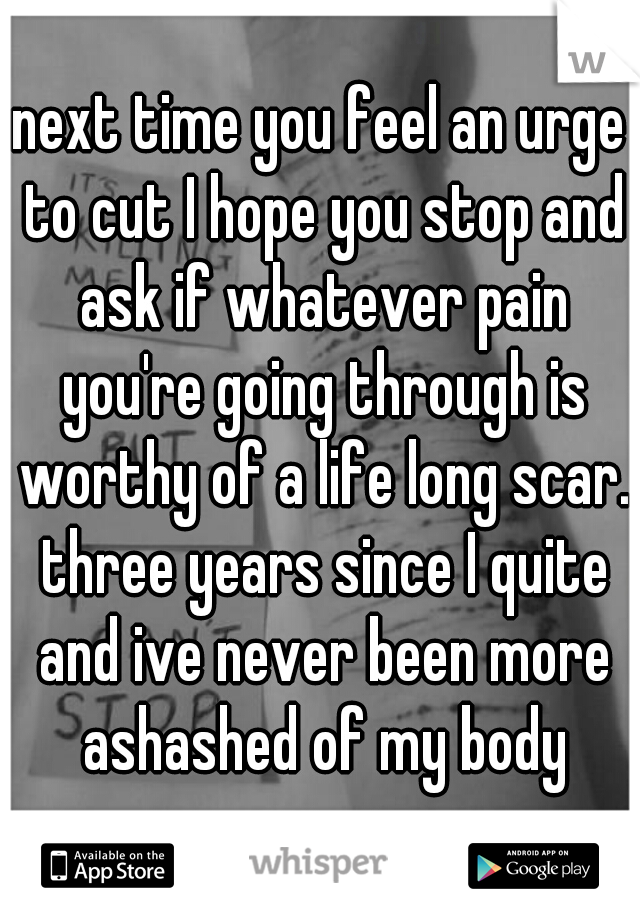 next time you feel an urge to cut I hope you stop and ask if whatever pain you're going through is worthy of a life long scar. three years since I quite and ive never been more ashashed of my body
