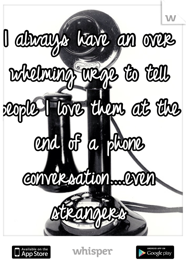 I always have an over whelming urge to tell people I love them at the end of a phone conversation....even strangers  