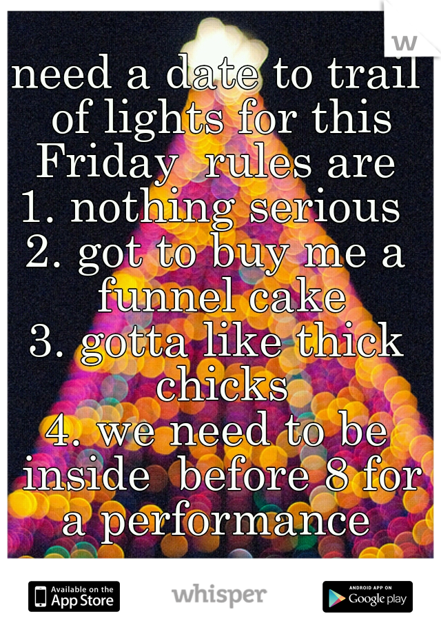 need a date to trail of lights for this Friday  rules are 
1. nothing serious 
2. got to buy me a funnel cake
3. gotta like thick chicks
4. we need to be inside  before 8 for a performance 
