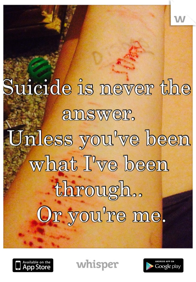 Suicide is never the answer. 
Unless you've been what I've been through..
 Or you're me. 