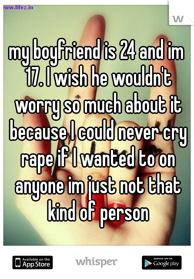 my boyfriend is 24 and im 17. I wish he wouldn't worry so much about it because I could never cry rape if I wanted to on anyone im just not that kind of person