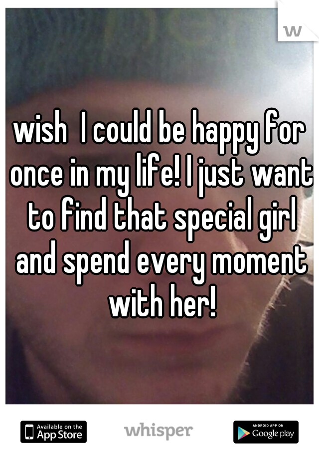 wish  I could be happy for once in my life! I just want to find that special girl and spend every moment with her!