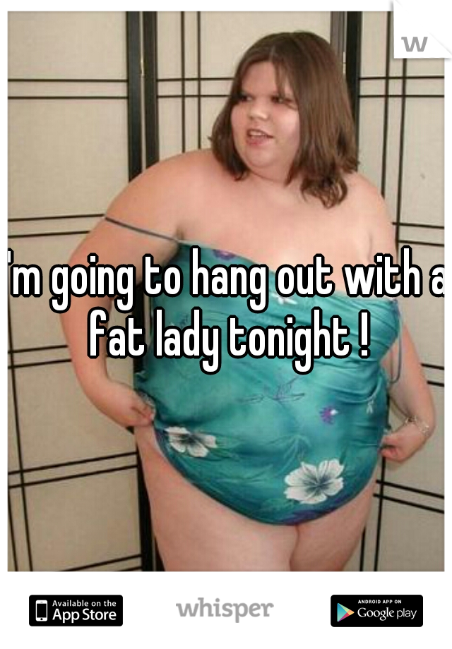 I'm going to hang out with a fat lady tonight !