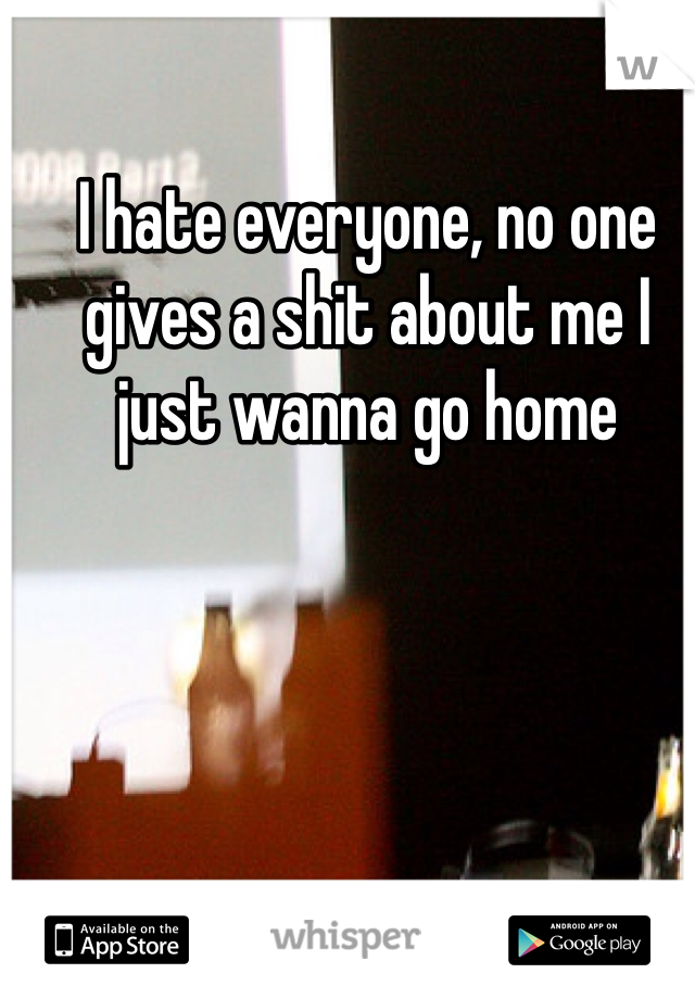 I hate everyone, no one gives a shit about me I just wanna go home