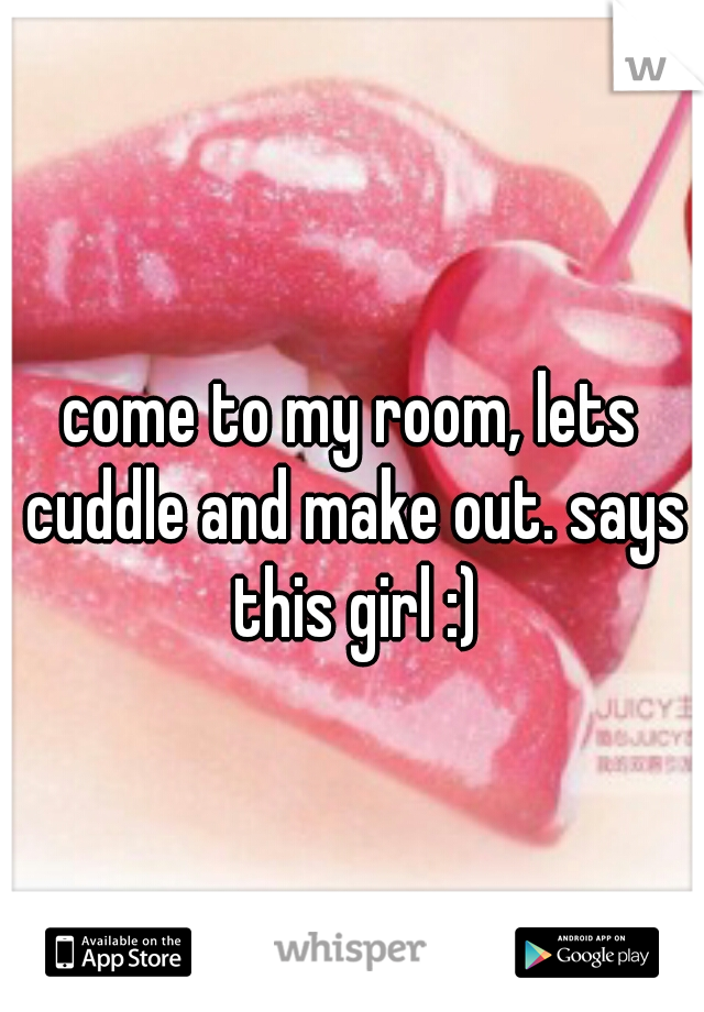 come to my room, lets cuddle and make out. says this girl :)