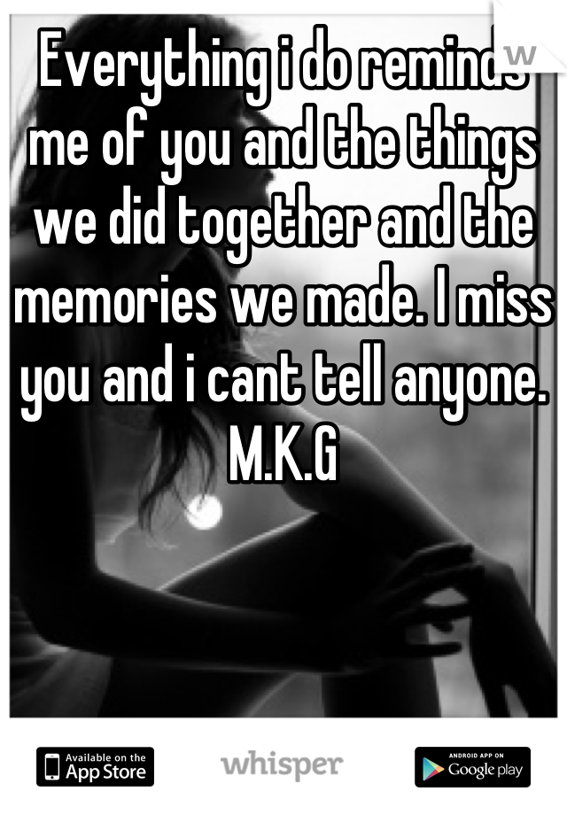 Everything i do reminds me of you and the things we did together and the memories we made. I miss you and i cant tell anyone. M.K.G