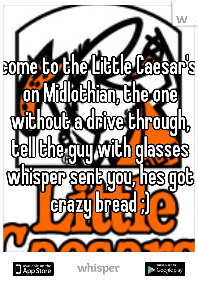 come to the Little Caesar's on Midlothian, the one without a drive through, tell the guy with glasses whisper sent you, hes got crazy bread ;)