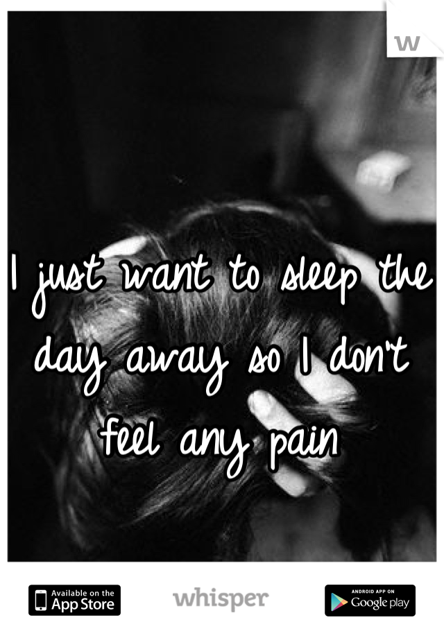 I just want to sleep the day away so I don't feel any pain