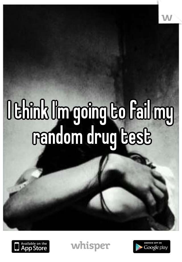 I think I'm going to fail my random drug test