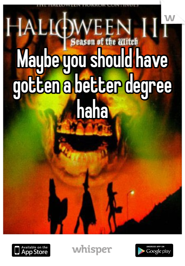 Maybe you should have gotten a better degree haha 