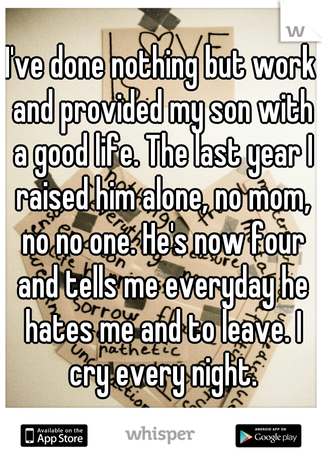I've done nothing but work and provided my son with a good life. The last year I raised him alone, no mom, no no one. He's now four and tells me everyday he hates me and to leave. I cry every night.