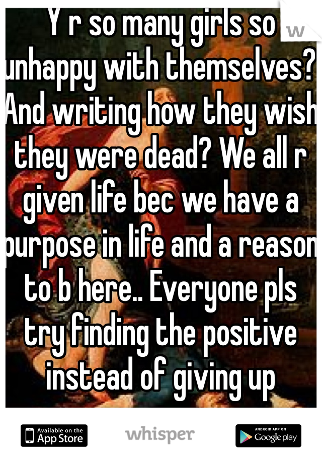 Y r so many girls so unhappy with themselves? And writing how they wish they were dead? We all r given life bec we have a purpose in life and a reason to b here.. Everyone pls try finding the positive instead of giving up