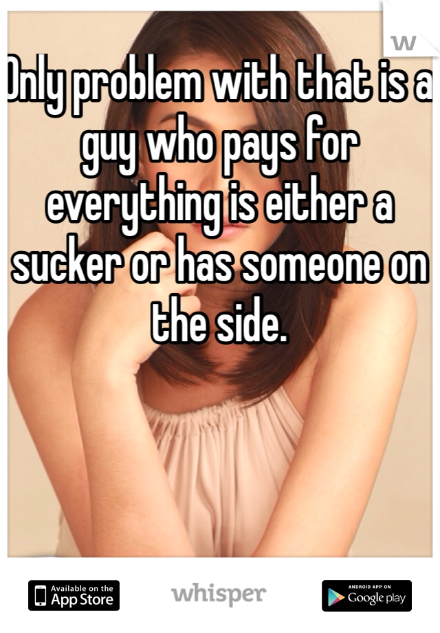 Only problem with that is a guy who pays for everything is either a sucker or has someone on the side. 