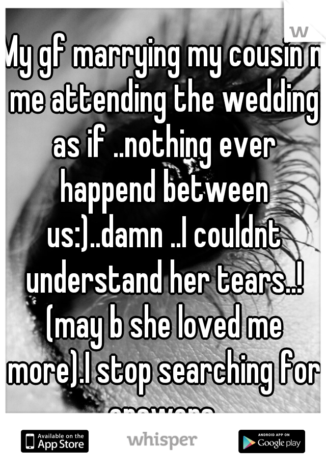 My gf marrying my cousin n me attending the wedding as if ..nothing ever happend between us:)..damn ..I couldnt understand her tears..! (may b she loved me more).I stop searching for answers.