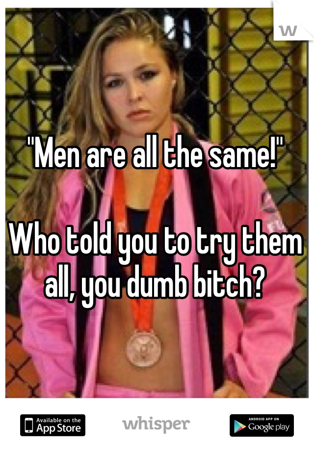 "Men are all the same!"

Who told you to try them all, you dumb bitch? 