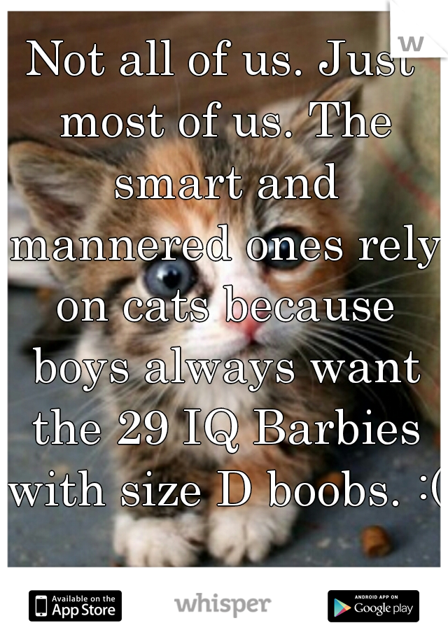 Not all of us. Just most of us. The smart and mannered ones rely on cats because boys always want the 29 IQ Barbies with size D boobs. :(  