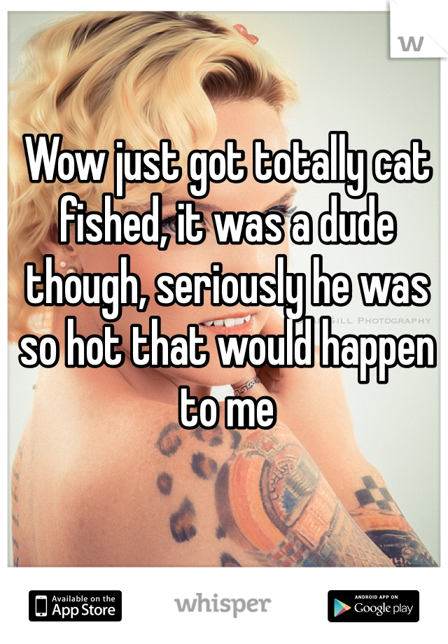 Wow just got totally cat fished, it was a dude though, seriously he was so hot that would happen to me