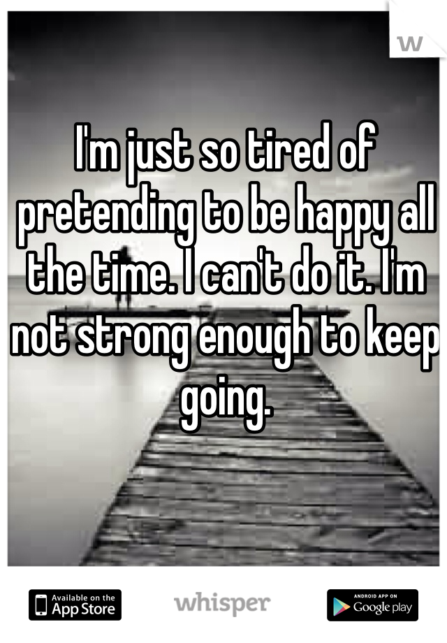 I'm just so tired of pretending to be happy all the time. I can't do it. I'm not strong enough to keep going. 