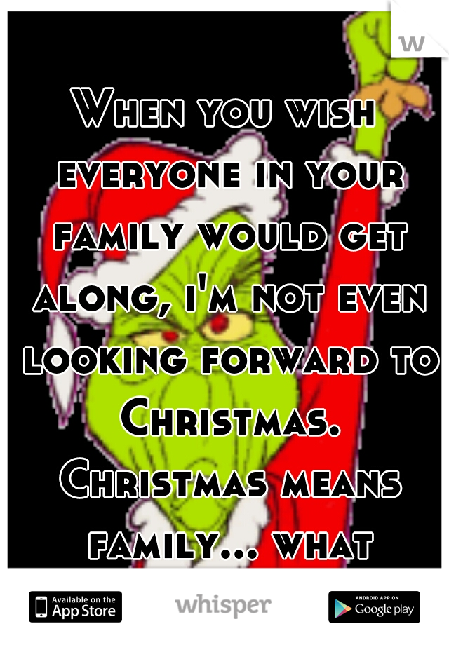When you wish everyone in your family would get along, i'm not even looking forward to Christmas. Christmas means family... what family...