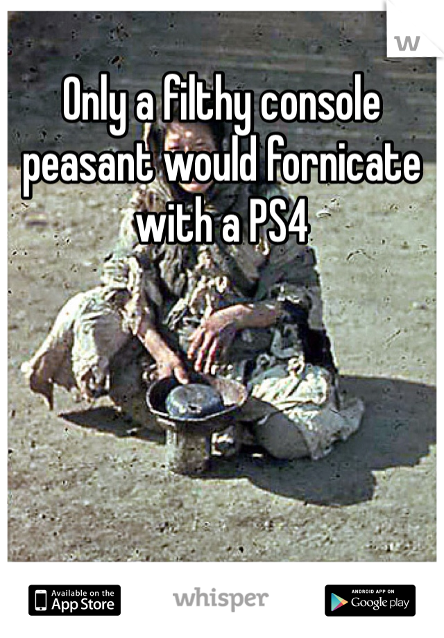 Only a filthy console peasant would fornicate with a PS4