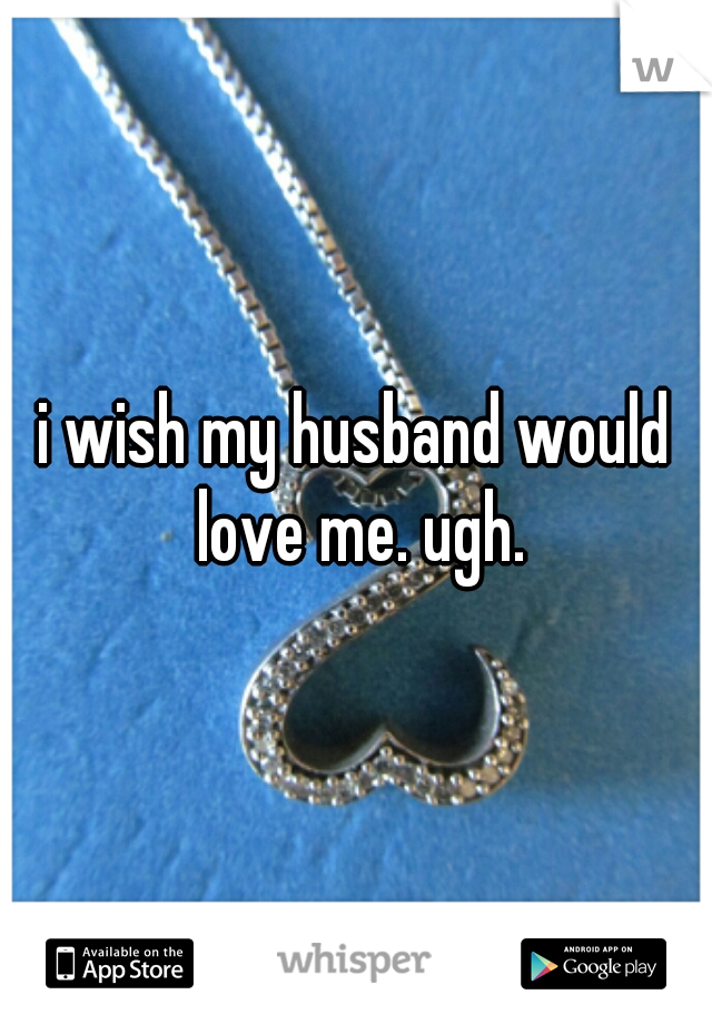 i wish my husband would love me. ugh.