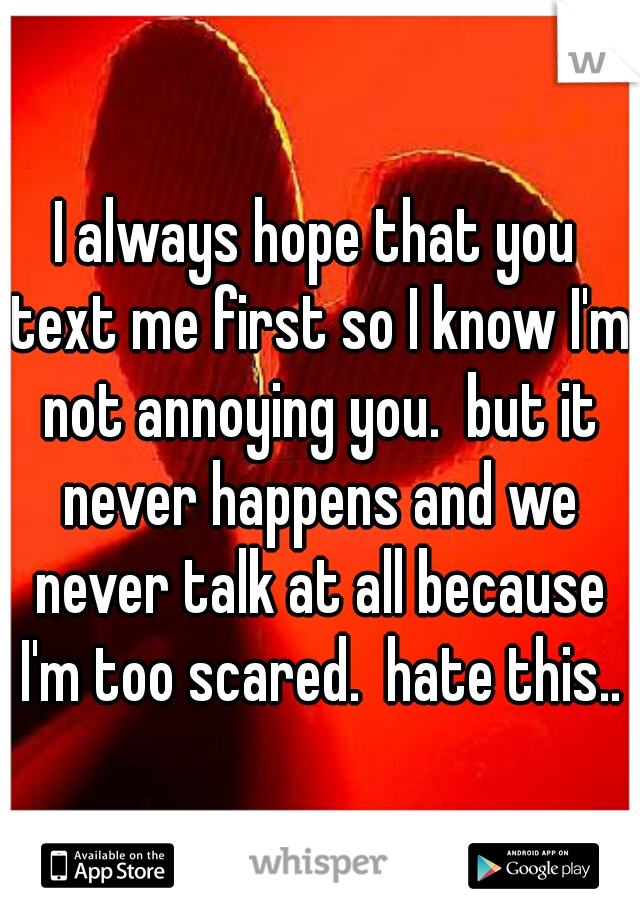 I always hope that you text me first so I know I'm not annoying you.  but it never happens and we never talk at all because I'm too scared.  hate this..