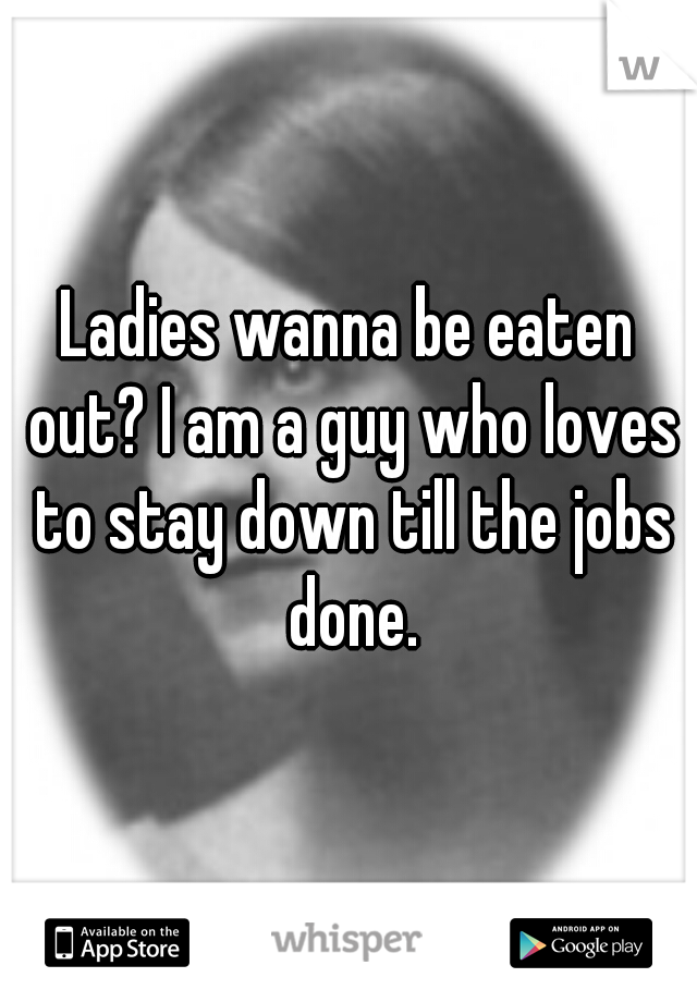 Ladies wanna be eaten out? I am a guy who loves to stay down till the jobs done.