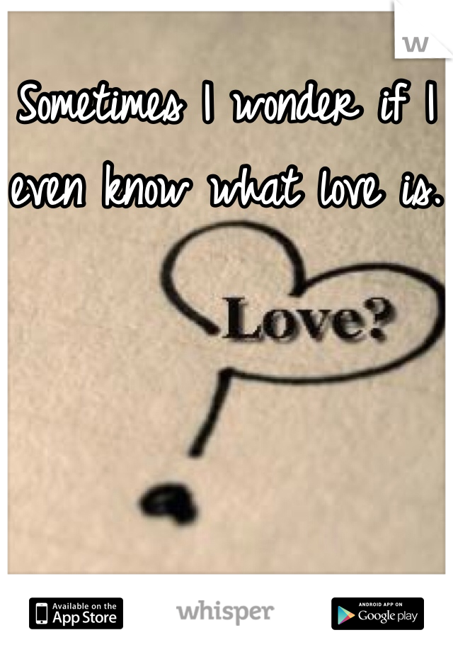 Sometimes I wonder if I even know what love is.