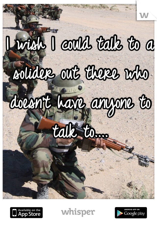 I wish I could talk to a solider out there who doesn't have anyone to talk to....
