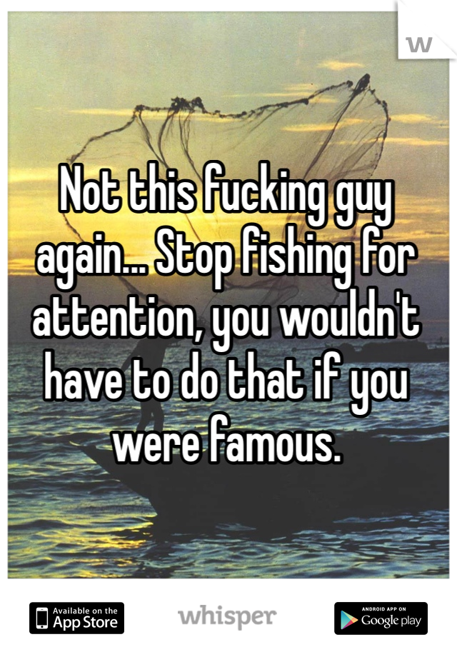 Not this fucking guy again... Stop fishing for attention, you wouldn't have to do that if you were famous. 