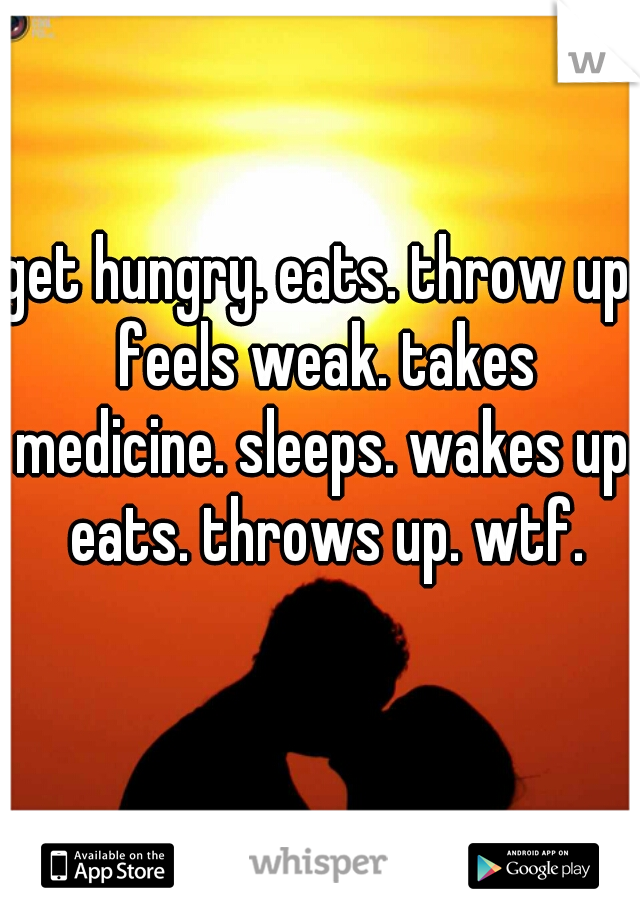 get hungry. eats. throw up. feels weak. takes medicine. sleeps. wakes up. eats. throws up. wtf.