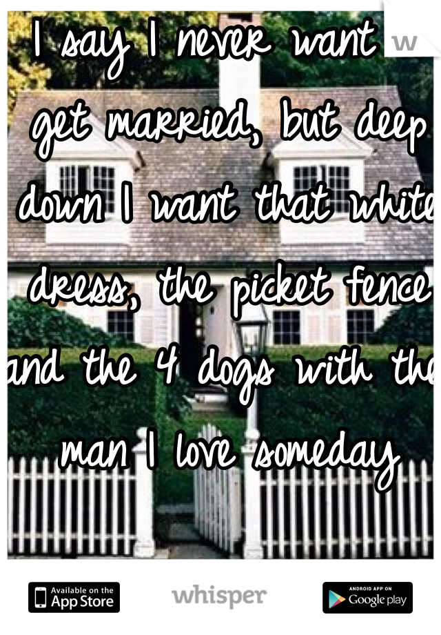 I say I never want to get married, but deep down I want that white dress, the picket fence and the 4 dogs with the man I love someday 