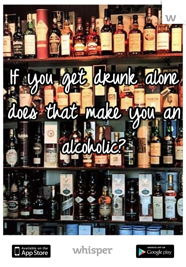 If you get drunk alone does that make you an alcoholic? 

