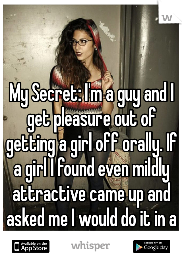 My Secret: I'm a guy and I get pleasure out of getting a girl off orally. If a girl I found even mildly attractive came up and asked me I would do it in a heartbeat..
