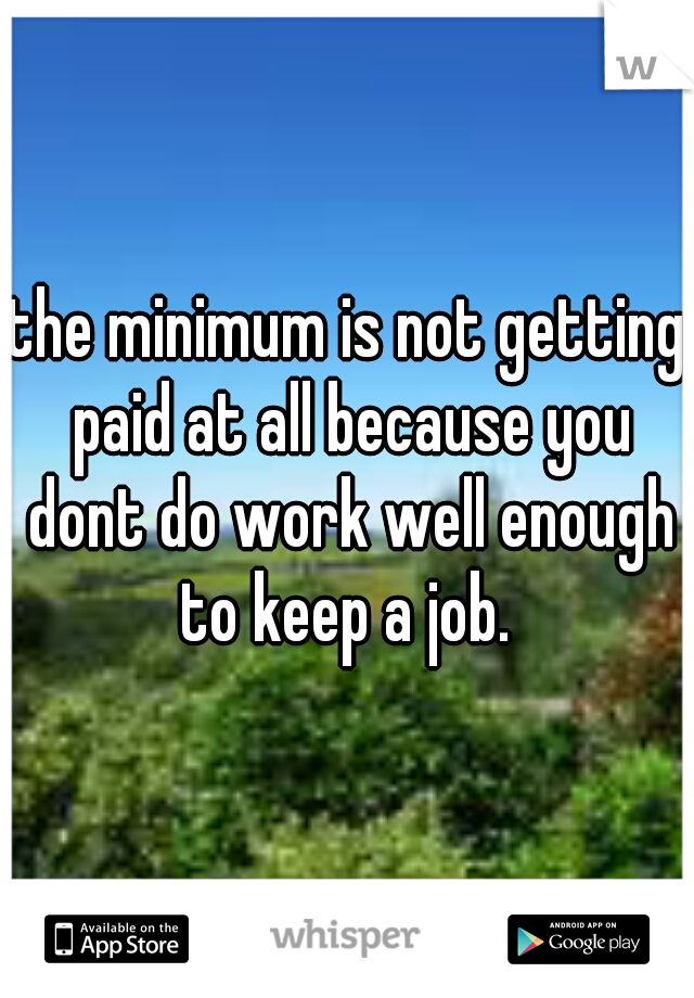 the minimum is not getting paid at all because you dont do work well enough to keep a job. 