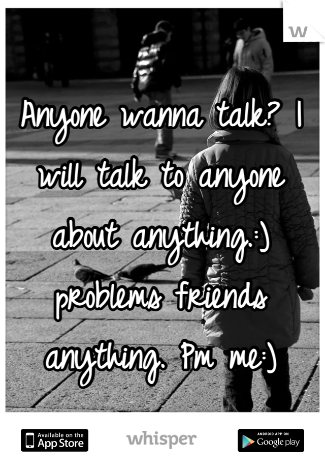 Anyone wanna talk? I will talk to anyone about anything.:) problems friends anything. Pm me:)